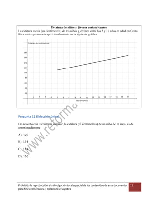 Prohibida la reproducción y la divulgación total o parcial de los contenidos de este documento
para fines comerciales. | Relaciones y álgebra
12
Estatura de niños y jóvenes costarricenses
La estatura media (en centímetros) de los niños y jóvenes entre los 5 y 17 años de edad en Costa
Rica está representada aproximadamente en la siguiente gráfica
Pregunta 12 (Selección única)
De acuerdo con el contexto anterior, la estatura (en centímetros) de un niño de 11 años, es de
aproximadamente
A) 120
B) 134
C) 141
D) 156
 