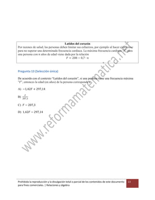 Prohibida la reproducción y la divulgación total o parcial de los contenidos de este documento
para fines comerciales. | Relaciones y álgebra
13
Latidos del corazón
Por razones de salud, las personas deben limitar sus esfuerzos, por ejemplo al hacer ejercicios,
para no superar una determinada frecuencia cardiaca. La máxima frecuencia cardiaca "𝐹" para
una persona con 𝑛 años de edad viene dada por la relación
𝐹 = 208 − 0,7 ∙ 𝑛
Pregunta 13 (Selección única)
De acuerdo con el contexto “Latidos del corazón”, si una persona tiene una frecuencia máxima
"𝐹", entonces la edad (en años) de la persona corresponde a
A) −1,42𝐹 + 297,14
B)
𝐹
207,3
C) 𝐹 − 207,3
D) 1,42𝐹 − 297,14
 