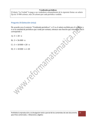 Prohibida la reproducción y la divulgación total o parcial de los contenidos de este documento
para fines comerciales. | Relaciones y álgebra
19
Vendiendo periódicos
El diario “La Verdad” le paga a sus vendedores semanalmente de la siguiente forma: un salario
fijo de 18 000 colones, más 20 colones por cada periódico vendido.
Pregunta 19 (Selección única)
De acuerdo con el contexto “Vendiendo periódicos”, si 𝑆 es el salario recibido por el vendedor y
𝑛 es la cantidad de periódicos que vende por semana, entonces una función que relacione a 𝑆 y 𝑛
corresponde a
A) 𝑆 = 20 ∙ 𝑛
B) 𝑆 = 36 000 ∙ 𝑛
C) 𝑆 = 18 000 + 20 ∙ 𝑛
D) 𝑆 = 18 000 ∙ 𝑛 + 20
 