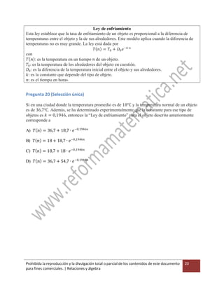 Prohibida la reproducción y la divulgación total o parcial de los contenidos de este documento
para fines comerciales. | Relaciones y álgebra
20
Ley de enfriamiento
Esta ley establece que la tasa de enfriamiento de un objeto es proporcional a la diferencia de
temperaturas entre el objeto y la de sus alrededores. Este modelo aplica cuando la diferencia de
temperaturas no es muy grande. La ley está dada por
𝑇 𝑛 = 𝑇0 + 𝐷0 𝑒−𝑘∙𝑛
con
𝑇 𝑛 : es la temperatura en un tiempo 𝑛 de un objeto.
𝑇0: es la temperatura de los alrededores del objeto en cuestión.
𝐷0: es la diferencia de la temperatura inicial entre el objeto y sus alrededores.
𝑘: es la constante que depende del tipo de objeto.
𝑛: es el tiempo en horas.
Pregunta 20 (Selección única)
Si en una ciudad donde la temperatura promedio es de 18℃ y la temperatura normal de un objeto
es de 36,7℃. Además, se ha determinado experimentalmente que la constante para ese tipo de
objetos es 𝑘 = 0,1946, entonces la “Ley de enfriamiento” para el objeto descrito anteriormente
corresponde a
A) 𝑇 𝑛 = 36,7 + 18,7 ∙ 𝑒−0,1946𝑛
B) 𝑇 𝑛 = 18 + 18,7 ∙ 𝑒−0,1946𝑛
C) 𝑇 𝑛 = 18,7 + 18 ∙ 𝑒−0,1946𝑛
D) 𝑇 𝑛 = 36,7 + 54,7 ∙ 𝑒−0,1946𝑛
 