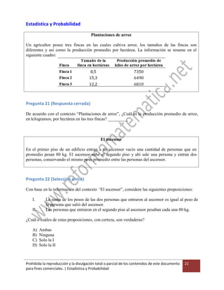Prohibida la reproducción y la divulgación total o parcial de los contenidos de este documento
para fines comerciales. | Estadística y Probabilidad
21
Estadística y Probabilidad
Plantaciones de arroz
Un agricultor posee tres fincas en las cuales cultiva arroz, los tamaños de las fincas son
diferentes y así como la producción promedio por hectárea. La información se resume en el
siguiente cuadro:
Pregunta 21 (Respuesta cerrada)
De acuerdo con el contexto “Plantaciones de arroz”, ¿Cuál es la producción promedio de arroz,
en kilogramos, por hectárea en las tres fincas? _________
El ascensor
En el primer piso de un edificio entran a un ascensor vacío una cantidad de personas que en
promedio pesan 80 kg. El ascensor sube al segundo piso y ahí sale una persona y entran dos
personas, conservando el mismo peso promedio entre las personas del ascensor.
Pregunta 22 (Selección única)
Con base en la información del contexto “El ascensor”, considere las siguientes proposiciones:
I. La suma de los pesos de las dos personas que entraron al ascensor es igual al peso de
la persona que salió del ascensor.
II. Las personas que entraron en el segundo piso al ascensor pesaban cada una 80 kg.
¿Cuál o cuáles de estas proposiciones, con certeza, son verdaderas?
A) Ambas
B) Ninguna
C) Solo la I
D) Solo la II
 
