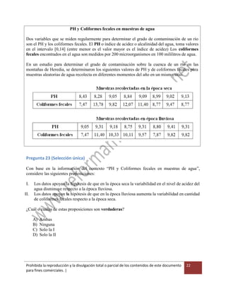 Prohibida la reproducción y la divulgación total o parcial de los contenidos de este documento
para fines comerciales. |
22
PH y Coliformes fecales en muestras de agua
Dos variables que se miden regularmente para determinar el grado de contaminación de un río
son el PH y los coliformes fecales. El PH o índice de acidez o alcalinidad del agua, toma valores
en el intervalo [0,14] (entre menor es el valor mayor es el índice de acidez) Los coliformes
fecales encontrados en el agua son medidos por 200 microorganismos en 100 mililitros de agua.
En un estudio para determinar el grado de contaminación sobre la cuenca de un río en las
montañas de Heredia, se determinaron los siguientes valores de PH y de coliformes fecales para
muestras aleatorias de agua recolecta en diferentes momentos del año en un mismo sitio.
Pregunta 23 (Selección única)
Con base en la información del contexto “PH y Coliformes fecales en muestras de agua”,
considere las siguientes proposiciones:
I. Los datos apoyan la hipótesis de que en la época seca la variabilidad en el nivel de acidez del
agua disminuye respecto a la época lluviosa.
II. Los datos apoyan la hipótesis de que en la época lluviosa aumenta la variabilidad en cantidad
de coliformes fecales respecto a la época seca.
¿Cuál o cuáles de estas proposiciones son verdaderas?
A) Ambas
B) Ninguna
C) Solo la I
D) Solo la II
 