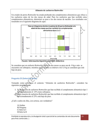 Prohibida la reproducción y la divulgación total o parcial de los contenidos de este documento
para fines comerciales. |
23
Alimento de cachorros Rottweiler
Un criador de perros Rottweiler ha estado probando dos complementos alimenticios que ofrece a
los cachorros antes de los dos meses de edad. Para los cachorros que han recibido estos
complementos alimenticios, determinó su peso a los dos meses de nacidos. Los resultados son
resumidos en el siguiente diagrama de cajas:
Fuente: Información hipotética con fines didácticos
Se considera que un cachorro Rottweiler que a los dos meses su peso sea de 8 kg o más se
encuentra con sobrepeso, mientras que si su peso es inferior a los 5,5 kg se considera que está
bajo de peso.
Pregunta 23 (Selección única)
Tomando como referencia el contexto “Alimento de cachorros Rottweiler”, considere las
siguientes proposiciones:
I. En la muestra de cachorros Rottweiler que han recibido el complemento alimenticio tipo 1
aproximadamente el 25% tiene sobrepeso.
II. En la muestra de cachorros Rottweiler que han recibido el complemento alimenticio tipo 2
aproximadamente el 25% está bajo de peso.
¿Cuál o cuáles de ellas, con certeza, son verdaderas?
A) Ambas
B) Ninguna
C) Solo la I
D)Solo la II
 