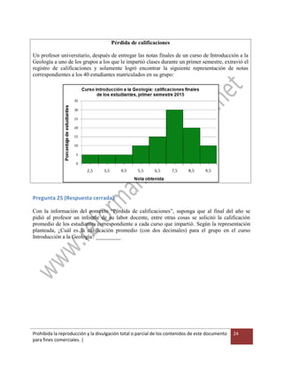 Prohibida la reproducción y la divulgación total o parcial de los contenidos de este documento
para fines comerciales. |
24
Pérdida de calificaciones
Un profesor universitario, después de entregar las notas finales de un curso de Introducción a la
Geología a uno de los grupos a los que le impartió clases durante un primer semestre, extravió el
registro de calificaciones y solamente logró encontrar la siguiente representación de notas
correspondientes a los 40 estudiantes matriculados en su grupo:
Pregunta 25 (Respuesta cerrada)
Con la información del contexto “Pérdida de calificaciones”, suponga que al final del año se
pidió al profesor un informe de su labor docente, entre otras cosas se solicitó la calificación
promedio de los estudiantes correspondiente a cada curso que impartió. Según la representación
planteada, ¿Cuál es la calificación promedio (con dos decimales) para el grupo en el curso
Introducción a la Geología? _________
 