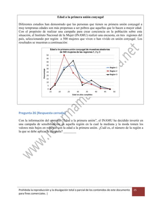Prohibida la reproducción y la divulgación total o parcial de los contenidos de este documento
para fines comerciales. |
25
Edad a la primera unión conyugal
Diferentes estudios han demostrado que las personas que tienen su primera unión conyugal a
muy tempranas edades son más propensas a ser pobres que aquellas que lo hacen a mayor edad.
Con el propósito de realizar una campaña para crear conciencia en la población sobre esta
situación, el Instituto Nacional de la Mujer (INAMU) realizó una encuesta, en tres regiones del
país, seleccionando por región a 500 mujeres que viven o han vivido en unión conyugal. Los
resultados se muestran a continuación:
Pregunta 26 (Respuesta cerrada)
Con la información del contexto “Edad a la primera unión”, el INAMU ha decidido invertir en
una campaña de sensibilización en aquella región en la cual la mediana y la moda tomen los
valores más bajos en relación con la edad a la primera unión. ¿Cuál es, el número de la región a
la que se debe aplicar la campaña? ________
 