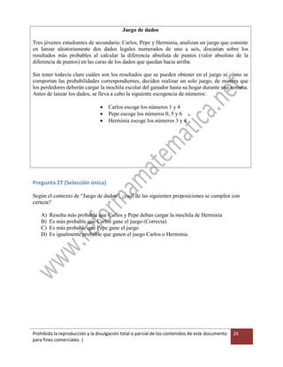 Prohibida la reproducción y la divulgación total o parcial de los contenidos de este documento
para fines comerciales. |
26
Juego de dados
Tres jóvenes estudiantes de secundaria: Carlos, Pepe y Herminia, analizan un juego que consiste
en lanzar aleatoriamente dos dados legales numerados de uno a seis, discutían sobre los
resultados más probables al calcular la diferencia absoluta de puntos (valor absoluto de la
diferencia de puntos) en las caras de los dados que quedan hacia arriba.
Sin tener todavía claro cuáles son los resultados que se pueden obtener en el juego ni cómo se
comportan las probabilidades correspondientes, deciden realizar un solo juego, de manera que
los perdedores deberán cargar la mochila escolar del ganador hasta su hogar durante una semana.
Antes de lanzar los dados, se lleva a cabo la siguiente escogencia de números:
 Carlos escoge los números 1 y 4
 Pepe escoge los números 0, 5 y 6
 Herminia escoge los números 3 y 4
Pregunta 27 (Selección única)
Según el contexto de “Juego de dados”, ¿cuál de las siguientes proposiciones se cumplen con
certeza?
A) Resulta más probable que Carlos y Pepe deban cargar la mochila de Herminia
B) Es más probable que Carlos gane el juego (Correcta)
C) Es más probable que Pepe gane el juego
D) Es igualmente probable que ganen el juego Carlos o Herminia.
 