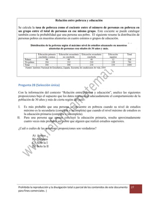 Prohibida la reproducción y la divulgación total o parcial de los contenidos de este documento
para fines comerciales. |
27
Relación entre pobreza y educación
Se calcula la tasa de pobreza como el cociente entre el número de personas en pobreza en
un grupo entre el total de personas en ese mismo grupo. Este cociente se puede catalogar
también como la probabilidad que una persona sea pobre. El siguiente resume la distribución de
personas pobres en muestras aleatorias en cuatro estratos o grupos de educación.
Pregunta 28 (Selección única)
Con la información del contexto “Relación entre pobreza y educación”, analice las siguientes
proposiciones bajo el supuesto que los datos representan adecuadamente el comportamiento de la
población de 30 años y más de cierta región del país.
I. Es más probable que una persona se encuentre en pobreza cuando su nivel de estudios
máximo es la secundaria (completa o incompleta) que cuando el nivel máximo de estudios es
la educación primaria (completa o incompleta).
II. Para una persona que apenas concluyó la educación primaria, resulta aproximadamente
cuatro veces más probable ser pobre que alguien que realizó estudios superiores.
¿Cuál o cuáles de las anteriores proposiciones son verdaderas?
A) Ambas
B) Ninguna
C) Solo la I
D) Solo la II
 