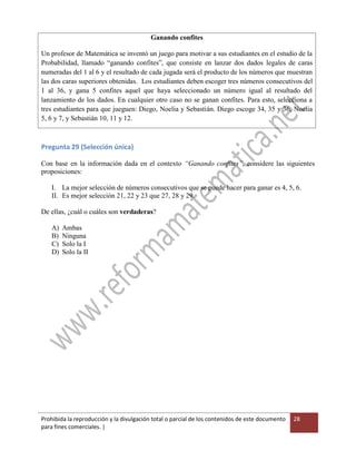 Prohibida la reproducción y la divulgación total o parcial de los contenidos de este documento
para fines comerciales. |
28
Ganando confites
Un profesor de Matemática se inventó un juego para motivar a sus estudiantes en el estudio de la
Probabilidad, llamado “ganando confites”, que consiste en lanzar dos dados legales de caras
numeradas del 1 al 6 y el resultado de cada jugada será el producto de los números que muestran
las dos caras superiores obtenidas. Los estudiantes deben escoger tres números consecutivos del
1 al 36, y gana 5 confites aquel que haya seleccionado un número igual al resultado del
lanzamiento de los dados. En cualquier otro caso no se ganan confites. Para esto, selecciona a
tres estudiantes para que jueguen: Diego, Noelia y Sebastián. Diego escoge 34, 35 y 36, Noelia
5, 6 y 7, y Sebastián 10, 11 y 12.
Pregunta 29 (Selección única)
Con base en la información dada en el contexto “Ganando confites”, considere las siguientes
proposiciones:
I. La mejor selección de números consecutivos que se puede hacer para ganar es 4, 5, 6.
II. Es mejor selección 21, 22 y 23 que 27, 28 y 29.
De ellas, ¿cuál o cuáles son verdaderas?
A) Ambas
B) Ninguna
C) Solo la I
D) Solo la II
 