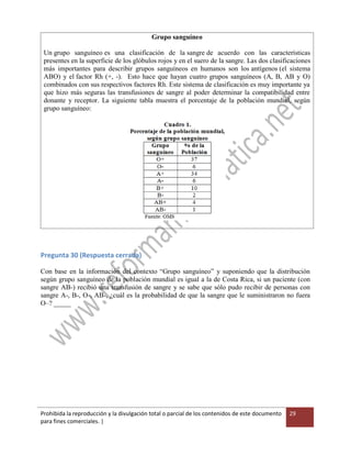 Prohibida la reproducción y la divulgación total o parcial de los contenidos de este documento
para fines comerciales. |
29
Grupo sanguíneo
Un grupo sanguíneo es una clasificación de la sangre de acuerdo con las características
presentes en la superficie de los glóbulos rojos y en el suero de la sangre. Las dos clasificaciones
más importantes para describir grupos sanguíneos en humanos son los antígenos (el sistema
ABO) y el factor Rh (+, -). Esto hace que hayan cuatro grupos sanguíneos (A, B, AB y O)
combinados con sus respectivos factores Rh. Este sistema de clasificación es muy importante ya
que hizo más seguras las transfusiones de sangre al poder determinar la compatibilidad entre
donante y receptor. La siguiente tabla muestra el porcentaje de la población mundial, según
grupo sanguíneo:
Pregunta 30 (Respuesta cerrada)
Con base en la información del contexto “Grupo sanguíneo” y suponiendo que la distribución
según grupo sanguíneo de la población mundial es igual a la de Costa Rica, si un paciente (con
sangre AB-) recibió una transfusión de sangre y se sabe que sólo pudo recibir de personas con
sangre A-, B-, O-, AB-, ¿cuál es la probabilidad de que la sangre que le suministraron no fuera
O–? _____
 