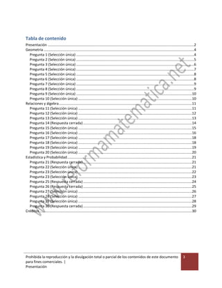 Prohibida la reproducción y la divulgación total o parcial de los contenidos de este documento
para fines comerciales. |
Presentación
3
Tabla de contenido
Presentación ................................................................................................................................................2
Geometría ....................................................................................................................................................4
Pregunta 1 (Selección única) ....................................................................................................................4
Pregunta 2 (Selección única) ....................................................................................................................5
Pregunta 3 (Selección única) ....................................................................................................................6
Pregunta 4 (Selección única) ....................................................................................................................7
Pregunta 5 (Selección única) ....................................................................................................................8
Pregunta 6 (Selección única) ....................................................................................................................8
Pregunta 7 (Selección única) ....................................................................................................................9
Pregunta 8 (Selección única) ....................................................................................................................9
Pregunta 9 (Selección única) ..................................................................................................................10
Pregunta 10 (Selección única) ................................................................................................................10
Relaciones y álgebra...................................................................................................................................11
Pregunta 11 (Selección única) ................................................................................................................11
Pregunta 12 (Selección única) ................................................................................................................12
Pregunta 13 (Selección única) ................................................................................................................13
Pregunta 14 (Respuesta cerrada) ...........................................................................................................14
Pregunta 15 (Selección única) ................................................................................................................15
Pregunta 16 (Selección única) ................................................................................................................16
Pregunta 17 (Selección única) ................................................................................................................18
Pregunta 18 (Selección única) ................................................................................................................18
Pregunta 19 (Selección única) ................................................................................................................19
Pregunta 20 (Selección única) ................................................................................................................20
Estadística y Probabilidad...........................................................................................................................21
Pregunta 21 (Respuesta cerrada) ...........................................................................................................21
Pregunta 22 (Selección única) ................................................................................................................21
Pregunta 23 (Selección única) ................................................................................................................22
Pregunta 23 (Selección única) ................................................................................................................23
Pregunta 25 (Respuesta cerrada) ...........................................................................................................24
Pregunta 26 (Respuesta cerrada) ...........................................................................................................25
Pregunta 27 (Selección única) ................................................................................................................26
Pregunta 28 (Selección única) ................................................................................................................27
Pregunta 29 (Selección única) ................................................................................................................28
Pregunta 30 (Respuesta cerrada) ...........................................................................................................29
Créditos......................................................................................................................................................30
 