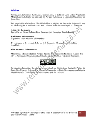 Prohibida la reproducción y la divulgación total o parcial de los contenidos de este documento
para fines comerciales. | Créditos
30
Créditos
Preparación Matemáticas Bachillerato, Examen final, es parte del Curso virtual Preparación
Matemáticas Bachillerato, una actividad del Proyecto Reforma de la Educación Matemática en
Costa Rica.
Este proyecto del Ministerio de Educación Pública es apoyado por Asociación Empresarial para
el Desarrollo y por la Fundación Costa Rica - Estados Unidos de América para la Cooperación.
Autores del documento
Edwin Chaves, Edison De Faria, Hugo Barrantes, Luis Hernández, Ricardo Poveda
Revisores de este documento
Ángel Ruiz, Javier Barquero, Johanna Mena
Director general del proyecto Reforma de la Educación Matemática en Costa Rica
Ángel Ruiz
Para referenciar este documento
Ministerio de Educación Pública, Proyecto Reforma de la Educación Matemática en Costa Rica
(2016). Preparación Matemáticas Bachillerato, Examen final, San José, Costa Rica: autor.
Preparación Matemáticas Bachillerato, Examen final por Ministerio de Educación Pública de
Costa Rica, Proyecto Reforma de la Educación Matemática en Costa Rica, se encuentra bajo una
Licencia Creative Commons Atribución-CompartirIgual 3.0 Unported.
 
