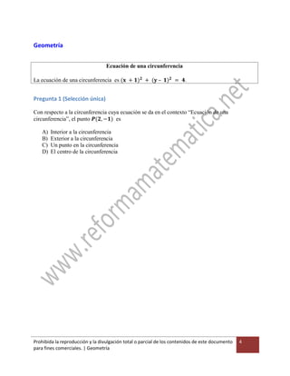 Prohibida la reproducción y la divulgación total o parcial de los contenidos de este documento
para fines comerciales. | Geometría
4
Geometría
Ecuación de una circunferencia
La ecuación de una circunferencia es (𝐱 + 𝟏) 𝟐
+ (𝐲 – 𝟏) 𝟐
= 𝟒.
Pregunta 1 (Selección única)
Con respecto a la circunferencia cuya ecuación se da en el contexto “Ecuación de una
circunferencia”, el punto 𝑷(𝟐, −𝟏) es
A) Interior a la circunferencia
B) Exterior a la circunferencia
C) Un punto en la circunferencia
D) El centro de la circunferencia
 