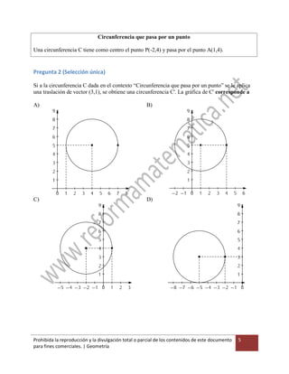 Prohibida la reproducción y la divulgación total o parcial de los contenidos de este documento
para fines comerciales. | Geometría
5
Circunferencia que pasa por un punto
Una circunferencia C tiene como centro el punto P(-2,4) y pasa por el punto A(1,4).
Pregunta 2 (Selección única)
Si a la circunferencia C dada en el contexto “Circunferencia que pasa por un punto” se le aplica
una traslación de vector (3,1), se obtiene una circunferencia C'. La gráfica de C' corresponde a
A) B)
C) D)
 