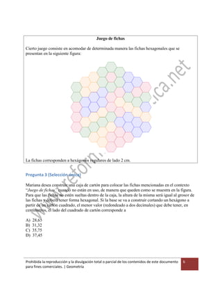 Prohibida la reproducción y la divulgación total o parcial de los contenidos de este documento
para fines comerciales. | Geometría
6
Juego de fichas
Cierto juego consiste en acomodar de determinada manera las fichas hexagonales que se
presentan en la siguiente figura:
La fichas corresponden a hexágonos regulares de lado 2 cm.
Pregunta 3 (Selección única)
Mariana desea construir una caja de cartón para colocar las fichas mencionadas en el contexto
“Juego de fichas” cuando no están en uso, de manera que queden como se muestra en la figura.
Para que las fichas no estén sueltas dentro de la caja, la altura de la misma será igual al grosor de
las fichas y deberá tener forma hexagonal. Si la base se va a construir cortando un hexágono a
partir de un cartón cuadrado, el menor valor (redondeado a dos decimales) que debe tener, en
centímetros, el lado del cuadrado de cartón corresponde a
A) 28,65
B) 31,32
C) 35,75
D) 37,45
 