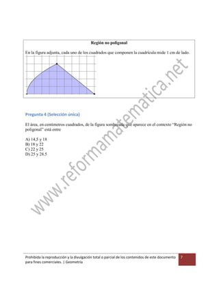 Prohibida la reproducción y la divulgación total o parcial de los contenidos de este documento
para fines comerciales. | Geometría
7
Región no poligonal
En la figura adjunta, cada uno de los cuadrados que componen la cuadrícula mide 1 cm de lado.
Pregunta 4 (Selección única)
El área, en centímetros cuadrados, de la figura sombreada que aparece en el contexto “Región no
poligonal” está entre
A) 14,5 y 18
B) 18 y 22
C) 22 y 25
D) 25 y 28.5
 