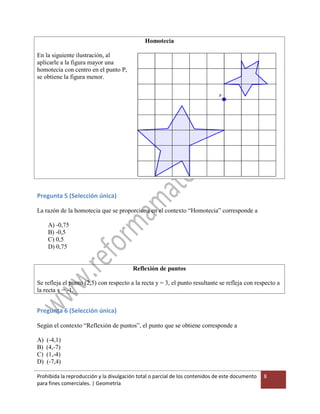 Prohibida la reproducción y la divulgación total o parcial de los contenidos de este documento
para fines comerciales. | Geometría
8
Homotecia
En la siguiente ilustración, al
aplicarle a la figura mayor una
homotecia con centro en el punto P,
se obtiene la figura menor.
Pregunta 5 (Selección única)
La razón de la homotecia que se proporciona en el contexto “Homotecia” corresponde a
A) -0,75
B) -0,5
C) 0,5
D) 0,75
Reflexión de puntos
Se refleja el punto (2,5) con respecto a la recta y = 3, el punto resultante se refleja con respecto a
la recta x = -1.
Pregunta 6 (Selección única)
Según el contexto “Reflexión de puntos”, el punto que se obtiene corresponde a
A) (-4,1)
B) (4,-7)
C) (1,-4)
D) (-7,4)
 