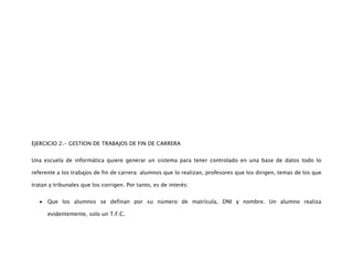 EJERCICIO 2.- GESTION DE TRABAJOS DE FIN DE CARRERA


Una escuela de informática quiere generar un sistema para tener controlado en una base de datos todo lo

referente a los trabajos de fin de carrera: alumnos que lo realizan, profesores que los dirigen, temas de los que

tratan y tribunales que los corrigen. Por tanto, es de interés:


      Que los alumnos se definan por su número de matrícula, DNI y nombre. Un alumno realiza

      evidentemente, solo un T.F.C.
 