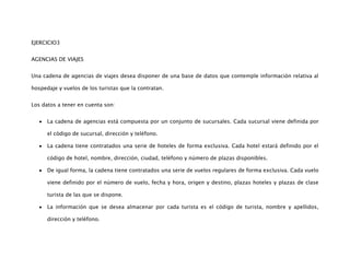 EJERCICIO3


AGENCIAS DE VIAJES


Una cadena de agencias de viajes desea disponer de una base de datos que contemple información relativa al

hospedaje y vuelos de los turistas que la contratan.


Los datos a tener en cuenta son:


      La cadena de agencias está compuesta por un conjunto de sucursales. Cada sucursal viene definida por

      el código de sucursal, dirección y teléfono.

      La cadena tiene contratados una serie de hoteles de forma exclusiva. Cada hotel estará definido por el

      código de hotel, nombre, dirección, ciudad, teléfono y número de plazas disponibles.

      De igual forma, la cadena tiene contratados una serie de vuelos regulares de forma exclusiva. Cada vuelo

      viene definido por el número de vuelo, fecha y hora, origen y destino, plazas hoteles y plazas de clase

      turista de las que se dispone.

      La información que se desea almacenar por cada turista es el código de turista, nombre y apellidos,

      dirección y teléfono.
 