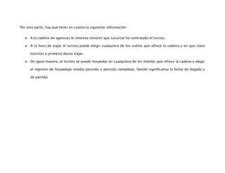 Por otra parte, hay que tener en cuenta la siguiente información:


      A la cadena de agencias le interesa conocer que sucursal ha contratado el turista.

      A la hora de viajar el turista puede elegir cualquiera de los vuelos que ofrece la cadena y en que clase

      (turistas o primera) desea viajar.

      De igual manera, el turista se puede hospedar en cualquiera de los hoteles que ofrece la cadena y elegir

      el régimen de hospedaje (media pensión o pensión completa). Siendo significativa la fecha de llegada y

      de partida.
 
