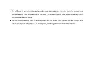 los soldados de una misma compañía pueden estar destinados en diferentes cuarteles, es decir una

compañía puede estar ubicada en varios cuarteles, y en un cuartel puede haber varias compañías. eso sí,

un soldado esta en un cuartel.

un soldado realiza varios servicios a lo largo de la mili. un mismo servicio puede ser realizado por más

de un soldado (con independencia de la compañía), siendo significativa la fecha de realización.
 