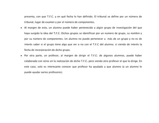 presenta, con que T.F.C. y en qué fecha lo han definido. El tribunal se define por un número de

tribunal, lugar de examen y por el número de componentes.

Al margen de esto, un alumno puede haber pertenecido a algún grupo de investigación del que

haya surgido la idea del T.F.C. Dichos grupos se identifican por un numero de grupo, su nombre y

por su número de componentes. Un alumno no puede pertenecer a más de un grupo y no es de

interés saber si el grupo tiene algo que ver o no con el T.F.C del alumno; si siendo de interés la

fecha de incorporación de dicho grupo.

Por otra parte, un profesor, al margen de dirigir el T.F.C. de algunos alumnos, puede haber

colaborado con otros en la realización de dicho T.F.C. pero siendo otro profesor el que lo dirige. En

este caso, solo es interesante conocer que profesor ha ayudado a que alumno (a un alumno le

puede ayudar varios profesores).
 