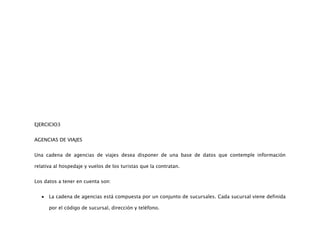 EJERCICIO3


AGENCIAS DE VIAJES


Una cadena de agencias de viajes desea disponer de una base de datos que contemple información

relativa al hospedaje y vuelos de los turistas que la contratan.


Los datos a tener en cuenta son:


      La cadena de agencias está compuesta por un conjunto de sucursales. Cada sucursal viene definida

      por el código de sucursal, dirección y teléfono.
 