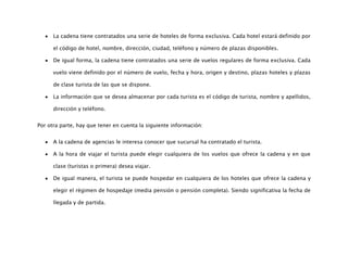 La cadena tiene contratados una serie de hoteles de forma exclusiva. Cada hotel estará definido por

      el código de hotel, nombre, dirección, ciudad, teléfono y número de plazas disponibles.

      De igual forma, la cadena tiene contratados una serie de vuelos regulares de forma exclusiva. Cada

      vuelo viene definido por el número de vuelo, fecha y hora, origen y destino, plazas hoteles y plazas

      de clase turista de las que se dispone.

      La información que se desea almacenar por cada turista es el código de turista, nombre y apellidos,

      dirección y teléfono.


Por otra parte, hay que tener en cuenta la siguiente información:


      A la cadena de agencias le interesa conocer que sucursal ha contratado el turista.

      A la hora de viajar el turista puede elegir cualquiera de los vuelos que ofrece la cadena y en que

      clase (turistas o primera) desea viajar.

      De igual manera, el turista se puede hospedar en cualquiera de los hoteles que ofrece la cadena y

      elegir el régimen de hospedaje (media pensión o pensión completa). Siendo significativa la fecha de

      llegada y de partida.
 