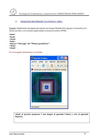 Tecnología de la información y comunicación II: EJERCICIOS DE HTML BÁSICO
10. IMÁGENES DENTRO DE UNA PÁGINA <IMG>
Ejemplo: Implementar una página que muestre una imagen llamada foto1.jpg que se encuentra en el
mismo servidor y en la misma carpeta donde se localiza el archivo HTML.
<html>
<head>
</head>
<body>
<img src="foto1.jpg" alt="Pintura geométrica">
</body>
</html>
En el navegador obtendríamos el resultado:
Añade al ejercicio propuesto 3 una imagen al apartado Cultura y otra al apartado
Deportes.
Jesús Núñez González 10
 