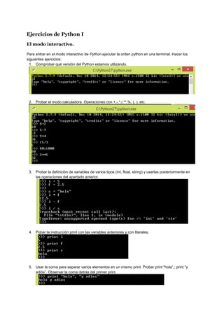 Ejercicios de Python I
El modo interactivo.
Para entrar en el modo interactivo de Python ejecutar la orden python en una terminal. Hacer los
siguientes ejercicios:
1. Comprobar qué versión del Python estamos utilizando.
2. Probar el modo calculadora. Operaciones con +,-,*,/,**,%, (, ), etc.
3. Probar la definición de variables de varios tipos (int, float, string) y usarlas posteriormente en
las operaciones del apartado anterior.
4. Pobar la instrucción print con las variables anteriores y con literales.
5. Usar la coma para separar varios elementos en un mismo print. Probar print "hola”,; print "y
adiós”. Observar la coma detrás del primer print.
 