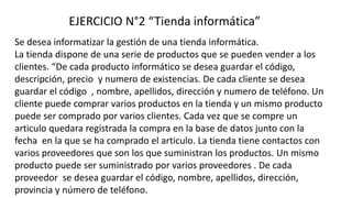 EJERCICIO N°2 “Tienda informática”
Se desea informatizar la gestión de una tienda informática.
La tienda dispone de una serie de productos que se pueden vender a los
clientes. “De cada producto informático se desea guardar el código,
descripción, precio y numero de existencias. De cada cliente se desea
guardar el código , nombre, apellidos, dirección y numero de teléfono. Un
cliente puede comprar varios productos en la tienda y un mismo producto
puede ser comprado por varios clientes. Cada vez que se compre un
articulo quedara registrada la compra en la base de datos junto con la
fecha en la que se ha comprado el articulo. La tienda tiene contactos con
varios proveedores que son los que suministran los productos. Un mismo
producto puede ser suministrado por varios proveedores . De cada
proveedor se desea guardar el código, nombre, apellidos, dirección,
provincia y número de teléfono.
 