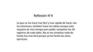 Reflexión N°4
Lo que se me hace mas fácil y mas rápido de hacer son
las relaciones, también hacer las tablas aunque esto
requiere de mas tiempo para poder completar los 20
registros de cada tabla. No se me complico nada de
hecho fue mas fácil porque ya he hecho los otros
ejercicios.
 