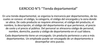 EJERCICIO N°5 “Tienda departamental”
En una tienda departamental, se organiza la mercancía por departamentos, de los
cuales se conoce: el código, la categoría, el código del encargado y la zona donde
se ubica. De cada producto se requiere almacenar, el código del producto, el
nombre, la descripción, el código del departamento al que pertenece, el precio
de costo y el precio al público. Del personal se almacena código de personal,
nombre, domicilio, puesto y código de departamento en el cual labora.
Cada departamento tiene un encargado. Un producto pertenece a uno o más
departamentos. Un empleado puede ser encargado de un departamento o
desempeñar otro puesto.
 