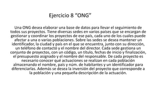 Ejercicio 8 “ONG”
Una ONG desea elaborar una base de datos para llevar el seguimiento de
todos sus proyectos. Tiene diversas sedes en varios países que se encargan de
gestionar y coordinar los proyectos de ese país, cada uno de los cuales puede
afectar a una o varias poblaciones. Sobre las sedes se desea mantener un
identificador, la ciudad y país en el que se encuentra, junto con su dirección,
un teléfono de contactó y el nombre del director. Cada sede gestiona un
conjunto de proyectos, con un código, un título, fechas de inicio y finalización,
el presupuesto asignado y el nombre del responsable. De cada proyecto es
necesario conocer qué actuaciones se realizan en cada población
almacenando el nombre, país y núm. de habitantes y un identificador para
diferenciarlas. Además se desea la inversión del proyecto que corresponde a
la población y una pequeña descripción de la actuación.
 
