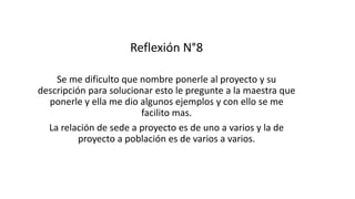 Reflexión N°8
Se me dificulto que nombre ponerle al proyecto y su
descripción para solucionar esto le pregunte a la maestra que
ponerle y ella me dio algunos ejemplos y con ello se me
facilito mas.
La relación de sede a proyecto es de uno a varios y la de
proyecto a población es de varios a varios.
 