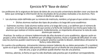 Ejercicio N°9 “Base de datos”
Los profesores de la asignatura de bases de datos de una escuela universitaria deciden crear una base de
datos que contenga la información de los resultados de las pruebas realizadas a los alumnos. Para
realizar el diseño se sabe que:
• Los alumnos están definidos por su número de matricula, nombre y el grupo al que asisten a clases.
• Dichos alumnos realizan dos tipos de pruebas a lo largo del curso académico:
o Exámenes escritos: Cada alumno realiza varios a lo largo del curso, y se definen por el número de
examen, el numero de preguntas de que consta y la fecha de realización (La misma para todos los
alumnos que realizan el mismo examen). Evidentemente, es importante almacenar la nota de cada
alumno por examen.
Practicas: Se realiza un número indeterminado de ellas durante el curso académico, algunas serán en
grupos y otras individuales. Se definen por un código d practica, titulo y el grado de dificultad. En este
caso los alumnos pueden examinarse de cualquier practica cuando lo deseen, debiéndose almacenar la
fecha y nota obtenida.
En cuanto a los profesores, únicamente interesa conocer (además de sus datos personales: CI y nombre),
quien es el que ha diseñado cada practica, sabiendo que en el diseño de una practica puede colaborar
mas de uno, y que un profesor puede diseñar mas de una practica.
Interesa, además, la fecha en que ha sido diseñada cada practica por el profesor correspondiente.
 