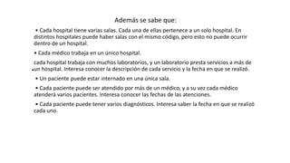 .
Además se sabe que:
• Cada hospital tiene varias salas. Cada una de ellas pertenece a un solo hospital. En
distintos hospitales puede haber salas con el mismo código, pero esto no puede ocurrir
dentro de un hospital.
• Cada médico trabaja en un único hospital.
cada hospital trabaja con muchos laboratorios, y un laboratorio presta servicios a más de
un hospital. Interesa conocer la descripción de cada servicio y la fecha en que se realizó.
• Un paciente puede estar internado en una única sala.
• Cada paciente puede ser atendido por más de un médico, y a su vez cada médico
atenderá varios pacientes. Interesa conocer las fechas de las atenciones.
• Cada paciente puede tener varios diagnósticos. Interesa saber la fecha en que se realizó
cada uno.
 