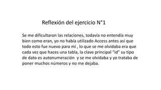 Reflexión del ejercicio N°1
Se me dificultaron las relaciones, todavía no entendía muy
bien como eran, yo no había utilizado Access antes así que
todo esto fue nuevo para mí , lo que se me olvidaba era que
cada vez que haces una tabla, la clave principal “id” su tipo
de dato es autonumeración y se me olvidaba y yo trataba de
poner muchos números y no me dejaba.
 