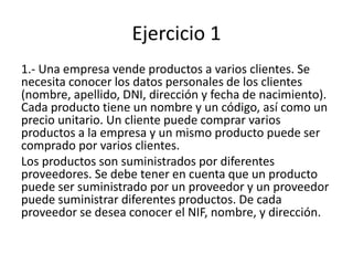 Ejercicio 1
1.- Una empresa vende productos a varios clientes. Se
necesita conocer los datos personales de los clientes
(nombre, apellido, DNI, dirección y fecha de nacimiento).
Cada producto tiene un nombre y un código, así como un
precio unitario. Un cliente puede comprar varios
productos a la empresa y un mismo producto puede ser
comprado por varios clientes.
Los productos son suministrados por diferentes
proveedores. Se debe tener en cuenta que un producto
puede ser suministrado por un proveedor y un proveedor
puede suministrar diferentes productos. De cada
proveedor se desea conocer el NIF, nombre, y dirección.
 