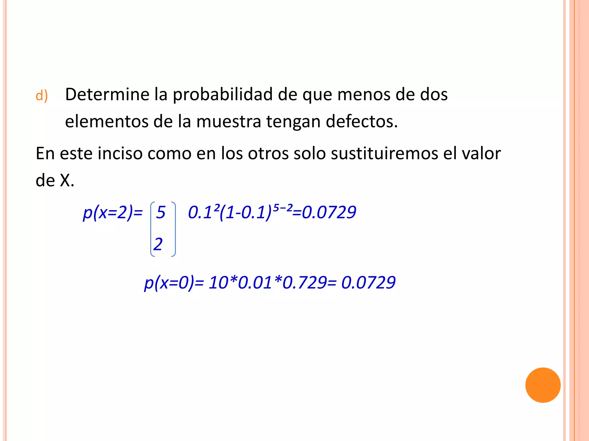 d)   Determine la probabilidad de que menos de dos
     elementos de la muestra tengan defectos.
En este inciso como en los otros solo sustituiremos el valor
de X.
       p(x=2)= 5   0.1²(1-0.1)µ⁻²=0.0729
               2
              p(x=0)= 10*0.01*0.729= 0.0729
 