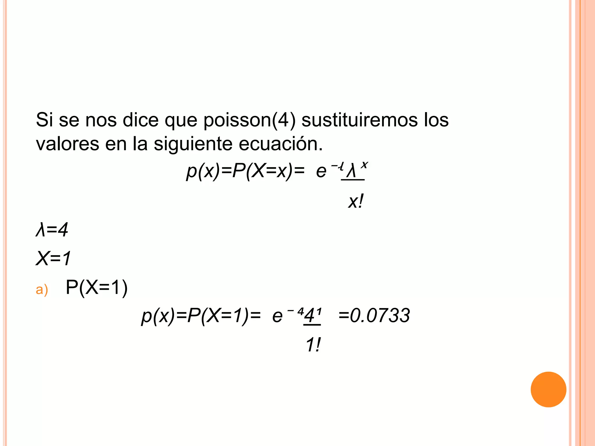 Si se nos dice que poisson(4) sustituiremos los
valores en la siguiente ecuación.
                  p(x)=P(X=x)= e⁻ʵ λˣ
                                   x!
λ=4
X=1
a) P(X=1)

            p(x)=P(X=1)= e⁻ ´4¹ =0.0733
                             1!
 