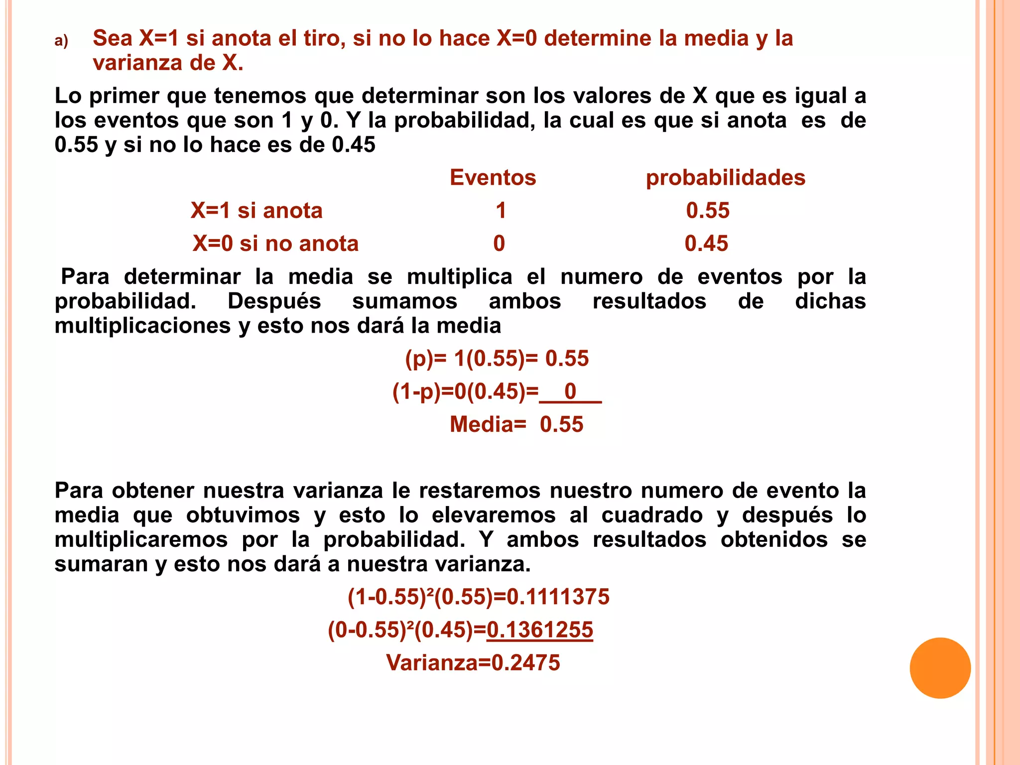 a)  Sea X=1 si anota el tiro, si no lo hace X=0 determine la media y la
    varianza de X.
Lo primer que tenemos que determinar son los valores de X que es igual a
los eventos que son 1 y 0. Y la probabilidad, la cual es que si anota es de
0.55 y si no lo hace es de 0.45
                                        Eventos          probabilidades
              X=1 si anota                  1                0.55
              X=0 si no anota               0                0.45
 Para determinar la media se multiplica el numero de eventos por la
probabilidad. Después sumamos ambos resultados de dichas
multiplicaciones y esto nos dará la media
                                   (p)= 1(0.55)= 0.55
                                  (1-p)=0(0.45)=__0__
                                        Media= 0.55

Para obtener nuestra varianza le restaremos nuestro numero de evento la
media que obtuvimos y esto lo elevaremos al cuadrado y después lo
multiplicaremos por la probabilidad. Y ambos resultados obtenidos se
sumaran y esto nos dará a nuestra varianza.
                          (1-0.55)²(0.55)=0.1111375
                        (0-0.55)²(0.45)=0.1361255
                              Varianza=0.2475
 