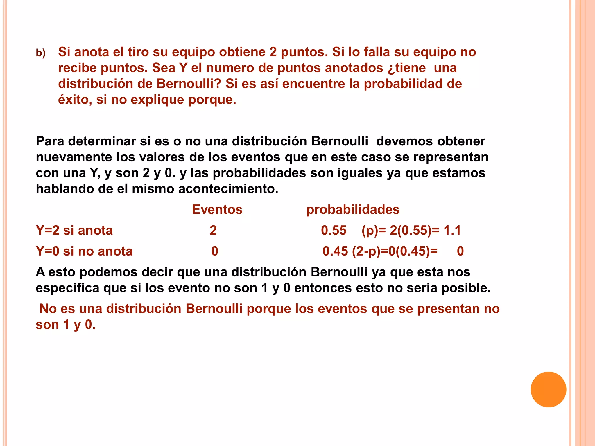 b)   Si anota el tiro su equipo obtiene 2 puntos. Si lo falla su equipo no
     recibe puntos. Sea Y el numero de puntos anotados ¿tiene una
     distribución de Bernoulli? Si es así encuentre la probabilidad de
     éxito, si no explique porque.


Para determinar si es o no una distribución Bernoulli devemos obtener
nuevamente los valores de los eventos que en este caso se representan
con una Y, y son 2 y 0. y las probabilidades son iguales ya que estamos
hablando de el mismo acontecimiento.
                           Eventos           probabilidades
Y=2 si anota                  2                 0.55   (p)= 2(0.55)= 1.1
Y=0 si no anota               0                 0.45 (2-p)=0(0.45)=    0
A esto podemos decir que una distribución Bernoulli ya que esta nos
especifica que si los evento no son 1 y 0 entonces esto no seria posible.
No es una distribución Bernoulli porque los eventos que se presentan no
son 1 y 0.
 