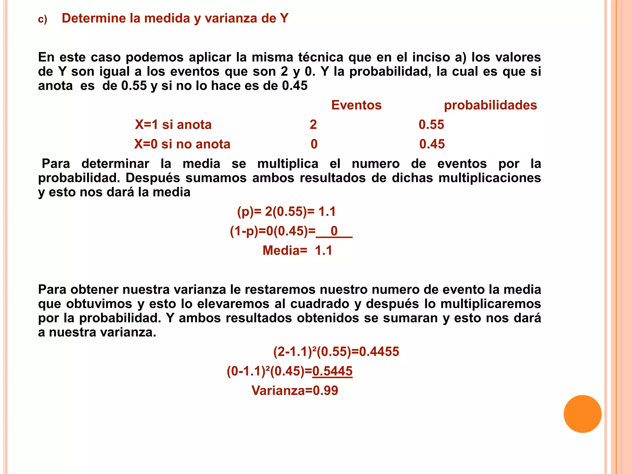 c)   Determine la medida y varianza de Y

En este caso podemos aplicar la misma técnica que en el inciso a) los valores
de Y son igual a los eventos que son 2 y 0. Y la probabilidad, la cual es que si
anota es de 0.55 y si no lo hace es de 0.45
                                               Eventos           probabilidades
               X=1 si anota                 2               0.55
               X=0 si no anota              0               0.45
 Para determinar la media se multiplica el numero de eventos por la
probabilidad. Después sumamos ambos resultados de dichas multiplicaciones
y esto nos dará la media
                               (p)= 2(0.55)= 1.1
                              (1-p)=0(0.45)=__0__
                                    Media= 1.1

Para obtener nuestra varianza le restaremos nuestro numero de evento la media
que obtuvimos y esto lo elevaremos al cuadrado y después lo multiplicaremos
por la probabilidad. Y ambos resultados obtenidos se sumaran y esto nos dará
a nuestra varianza.
                                      (2-1.1)²(0.55)=0.4455
                             (0-1.1)²(0.45)=0.5445
                                  Varianza=0.99
 