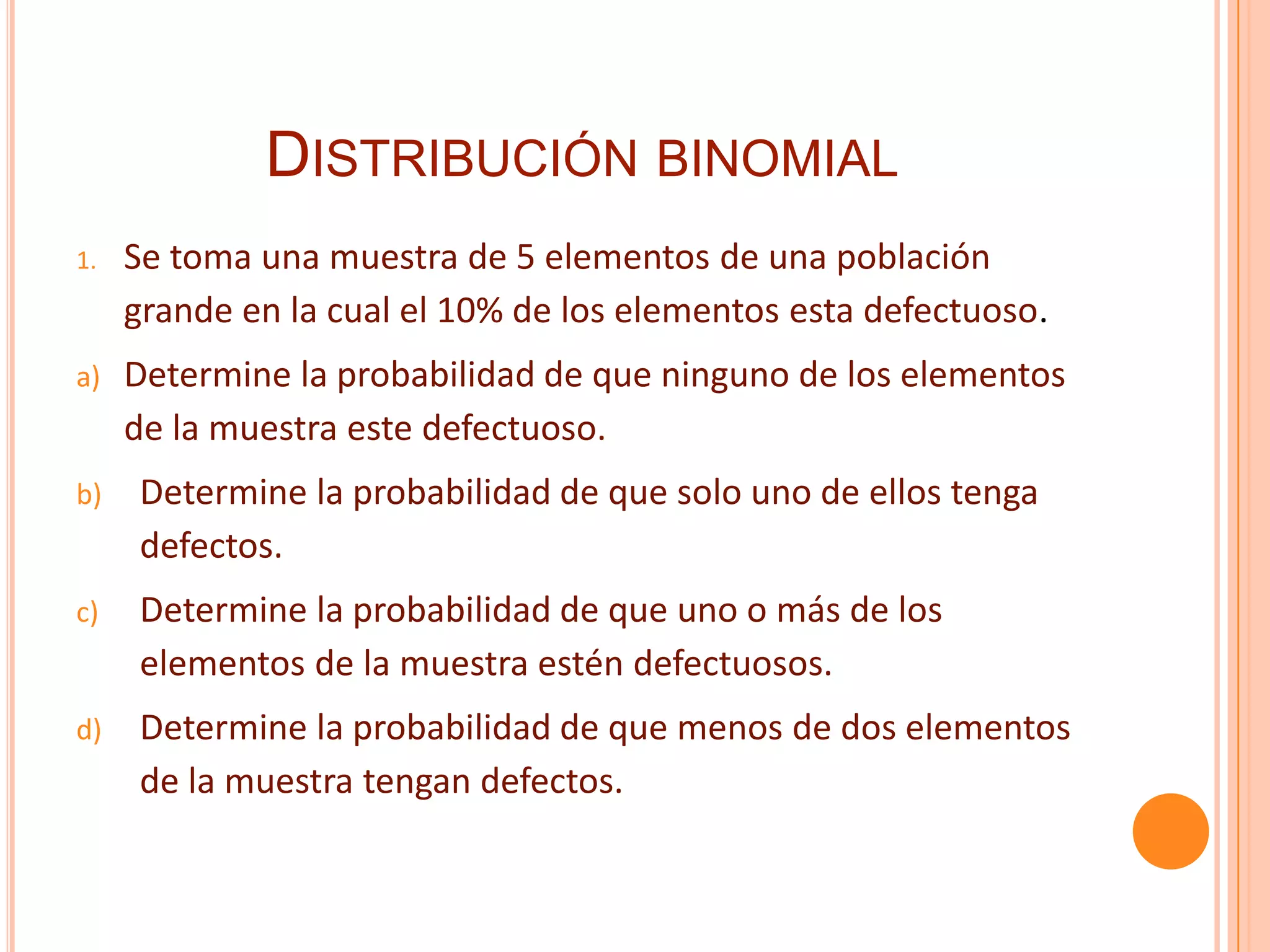 DISTRIBUCIÓN BINOMIAL
1.   Se toma una muestra de 5 elementos de una población
     grande en la cual el 10% de los elementos esta defectuoso.
a)   Determine la probabilidad de que ninguno de los elementos
     de la muestra este defectuoso.
b)   Determine la probabilidad de que solo uno de ellos tenga
     defectos.
c)   Determine la probabilidad de que uno o más de los
     elementos de la muestra estén defectuosos.
d)   Determine la probabilidad de que menos de dos elementos
     de la muestra tengan defectos.
 