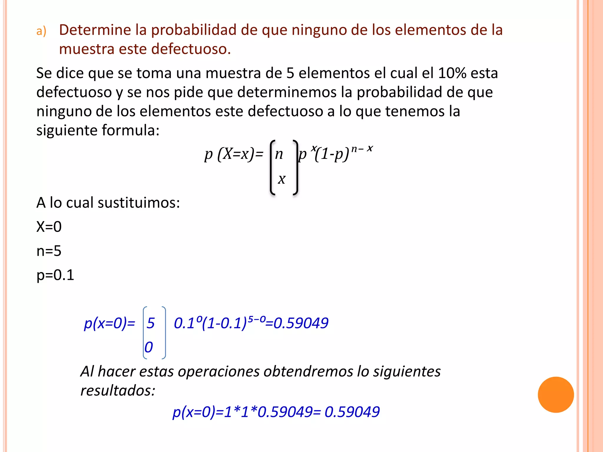 a)  Determine la probabilidad de que ninguno de los elementos de la
    muestra este defectuoso.
Se dice que se toma una muestra de 5 elementos el cual el 10% esta
defectuoso y se nos pide que determinemos la probabilidad de que
ninguno de los elementos este defectuoso a lo que tenemos la
siguiente formula:
                        p (X=x)= n pˣ(1-p)ⁿ⁻ˣ
                                   x
A lo cual sustituimos:
X=0
n=5
p=0.1

       p(x=0)= 5 0.1⁰(1-0.1)µ⁻⁰=0.59049
                0
      Al hacer estas operaciones obtendremos lo siguientes
      resultados:
                    p(x=0)=1*1*0.59049= 0.59049
 
