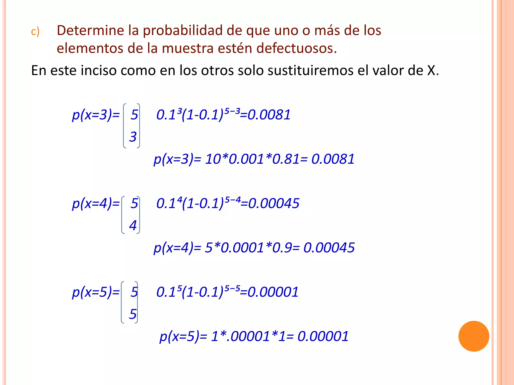 c)  Determine la probabilidad de que uno o más de los
    elementos de la muestra estén defectuosos.
En este inciso como en los otros solo sustituiremos el valor de X.

      p(x=3)= 5     0.1³(1-0.1)µ⁻³=0.0081
              3
                   p(x=3)= 10*0.001*0.81= 0.0081

      p(x=4)= 5     0.1´(1-0.1)µ⁻´=0.00045
              4
                   p(x=4)= 5*0.0001*0.9= 0.00045

      p(x=5)= 5     0.1µ(1-0.1)µ⁻µ=0.00001
              5
                    p(x=5)= 1*.00001*1= 0.00001
 