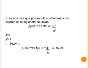 Si se nos dice que poisson(4) sustituiremos los
valores en la siguiente ecuación.
                  p(x)=P(X=x)= e⁻ʵ λˣ
                                   x!
λ=4
X=1
a) P(X=1)

            p(x)=P(X=1)= e⁻ ´4¹ =0.0733
                             1!
 
