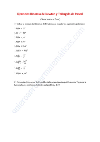 Ejercicios Binomio de Newton y Triángulo de Pascal
(Soluciones al final)
1) Utiliza la fórmula del binomio de Newton para calcular las siguientes potencias:
1.1) (𝑥 − 1)5
1.2) (𝑦 − 1)6
1.3) (𝑥 − 𝑦)4
1.4) (𝑥 + 𝑦)5
1.5) (𝑥 + 2𝑦)7
1.6) (2𝑎 − 3𝑏)3
1.7) �𝑥 −
1
2
�
6
1.8) �
2𝑥
3
−
3𝑦
4
�
7
1.9) �
𝑥
3
− 1�
9
1.10) (𝑥 + 𝑦)8
2) Completa el triángulo de Pascal hasta la potencia octava del binomio. Y compara
tus resultados con los coeficientes del problema 1.10.
 