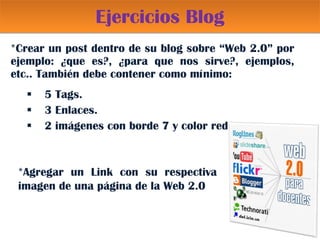 Ejercicios Blog *Crear un post dentro de su blog sobre “Web 2.0” por ejemplo: ¿que es?, ¿para que nos sirve?, ejemplos, etc.. También debe contener como mínimo: 5 Tags. 3 Enlaces. 2 imágenes con borde 7 y color red *Agregar un Link con su respectiva imagen de una página de la Web 2.0