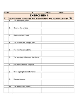 NAME:                                   C.I.:    COURSE:   DATE:

                                    EXERCISES 1
I.   CHANGE THESE SENTENCES INTO INTERROGATIVE AND NEGATIVE (1 c/u 10)
     1.  The man writes poems



     2.    Children like candies



     3.    Mary is reading a book



     4.    The students are sitting in class



     5.    The train has arrived late



     6.    The secretary will answer the phone



     7.    Our team is winning the game



     8.    Rose is going to come tomorrow



     9.    Mice eat cheese



     10.   The porter opens the door
 